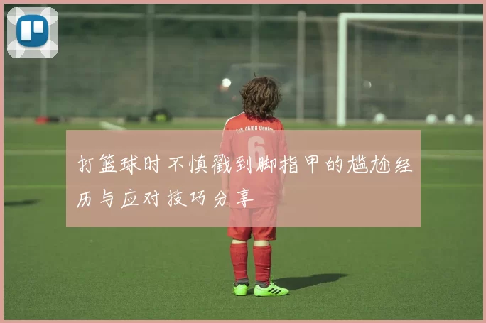 打篮球时不慎戳到脚指甲的尴尬经历与应对技巧分享