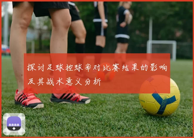 探讨足球控球率对比赛结果的影响及其战术意义分析