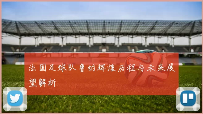 法国足球队鲁的辉煌历程与未来展望解析