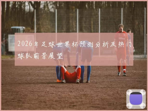 2026年足球世界杯预测分析及热门球队前景展望