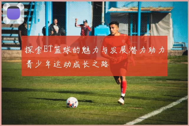 探索ET篮球的魅力与发展潜力助力青少年运动成长之路