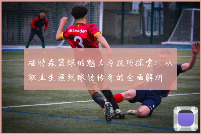 福特森篮球的魅力与技巧探索：从职业生涯到球场传奇的全面解析