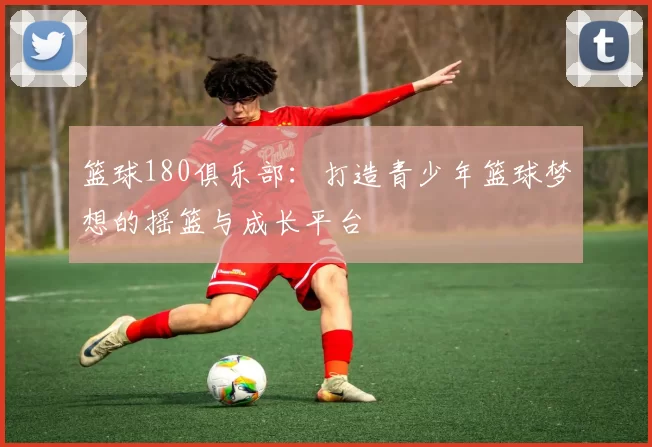 篮球180俱乐部：打造青少年篮球梦想的摇篮与成长平台
